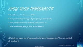 SHOW YOUR PERSONALITY 
• Your followers want to know you are REAL! 
• Show your personality by sharing fun things as often as you share information 
• Share personal/business events, volunteering, hobbies, vacations, etc. 
• Share recommendations, people you follow, or other information. 
HW: Develop a strategy to show off your personality. What types of things can you share? Create a list and develop a 
plan to implement it. 
MARISSA STONE, MS. ED.S. ~THE 
SOCIAL ACADEMIC~ 
 