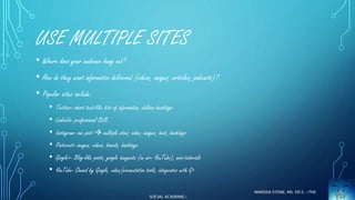 USE MULTIPLE SITES 
• Where does your audience hang out? 
• How do they want information delivered (videos, images, articles, podcasts)? 
• Popular sites include: 
• Twitter- short text-like bits of information, utilizes hashtags 
• LinkedIn- professional B2B 
• Instagram- one post  multiple sites, video, images, text, hashtags 
• Pinterest- images, videos, boards, hashtags 
• Google+- Blog-like posts, google hangouts (on air- YouTube), mini-tutorials 
• YouTube- Owned by Google, video/presentation tools, integrates with G+ 
MARISSA STONE, MS. ED.S. ~THE 
SOCIAL ACADEMIC~ 
 
