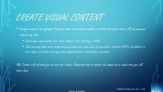 CREATE VISUAL CONTENT 
• Everyone wants to be infotained. Research shows visual content results in an 85% interaction rate on FB and increases 
retweets by 35% 
• Create images using tools like Canva, Fotor, Photovisi, Picasa, BeFunky, or Ribbet 
• Share interesting things such as behind the scenes product shots, active images of team members, old photos (#TBT), ask followers to 
share images, run contests using images, share images/videos from events/volunteer opportunities. 
HW: Create a list of ideas you can turn into content. Brainstorm how to capture the images and on which sites you will 
share them. 
MARISSA STONE, MS. ED.S. ~THE 
SOCIAL ACADEMIC~ 
 