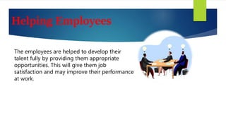 Helping Employees
The employees are helped to develop their
talent fully by providing them appropriate
opportunities. This will give them job
satisfaction and may improve their performance
at work.
 