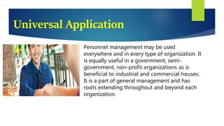 Universal Application
Personnel management may be used
everywhere and in every type of organization. It
is equally useful in a government, semi-
government, non-profit organizations as is
beneficial to industrial and commercial houses.
It is a part of general management and has
roots extending throughout and beyond each
organization.
 