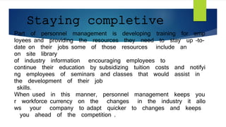 Staying completive
Part of personnel management is developing training for emp
loyees and providing the resources they need to stay up –to-
date on their jobs some of those resources include an
on site library
of industry information encouraging employees to
continue their education by subsidizing tuition costs and notifyi
ng employees of seminars and classes that would assist in
the development of their job
skills.
When used in this manner, personnel management keeps you
r workforce currency on the changes in the industry it allo
ws your company to adapt quicker to changes and keeps
you ahead of the competition .
 