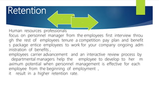 Retention
Human resources professionals
focus on personnel manager from the employees first interview throu
gh the rest of employees tenure a competition pay plan and benefit
s package entice employees to work for your company ongoing adm
inistration of benefits ,
employees carrier advancement and an interactive review process by
departmental managers help the employee to develop to her m
aximum potential when personnel management is effective for each
employee from the beginning of employment ,
it result in a higher retention rate.
.
.
 