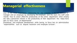 One of the more importance relationship for any company is the one between a
manager and an employee by developing the employee and the team the staff unde
rstands how its action affect the productivity of the entire department when employ
ees take a personnel interest in the productivity of their department this helps mana
gers to focus more on departmental
procedures and employee development while having to focus less on administrative
responsibilities such as dispute resolution and employee turnover .
Managerial effectiveness
 