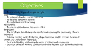 To procure right type of people for right
jobs
To train and develop human resources
To develop personnel policies
To establish desirable working
relationship
To ensure satisfaction of the needs of the
Employees
The employer should always be careful in developing the personality of each
individual
Suitable training facility for better job performance and to prepare the man to
accept the challenge of higher job.
Desirable Working relationship between employer and employees
provision of better working condition and other facilities such as medical facilities
.
 