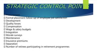 STRATEGIC CONTROL POINTS
Procurement
Formal placement follow-up of employee job satisfaction
Development
Quality losses
Compensation
Wage & salary budgets
Integration
Morale surveys
Maintenance
Insurance premiums
Separation
Number of retirees participating in retirement programmes
 