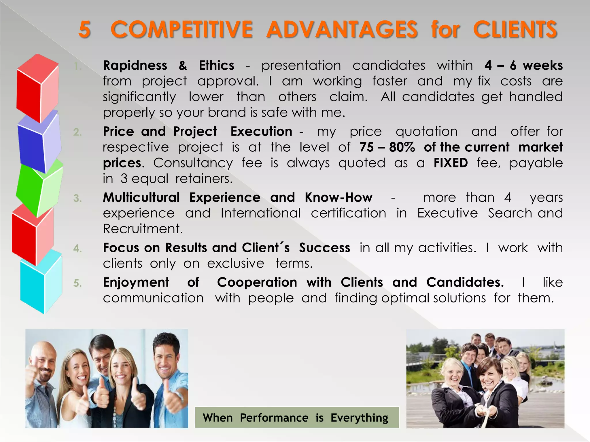 5 COMPETITIVE ADVANTAGES for CLIENTS
1.   Rapidness & Ethics - presentation candidates within 4 – 6 weeks
     from project approval. I am working faster and my fix costs are
     significantly lower than others claim. All candidates get handled
     properly so your brand is safe with me.
2.   Price and Project Execution - my price quotation and offer for
     respective project is at the level of 75 – 80% of the current market
     prices. Consultancy fee is always quoted as a FIXED fee, payable
     in 3 equal retainers.
3.   Multicultural Experience and Know-How -          more than 4 years
     experience and International certification in Executive Search and
     Recruitment.
4.   Focus on Results and Client´s Success in all my activities. I work with
     clients only on exclusive terms.
5.   Enjoyment of Cooperation with Clients and Candidates. I like
     communication with people and finding optimal solutions for them.




                    When Performance is Everything
 