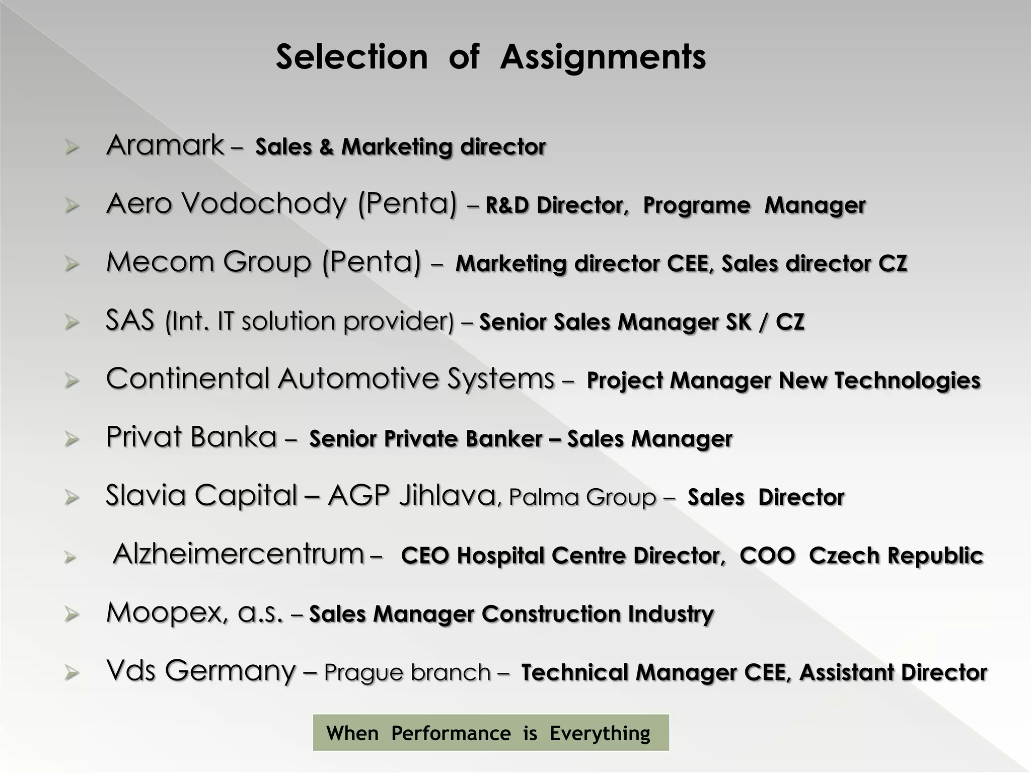 Selection of Assignments

   Aramark –    Sales & Marketing director

   Aero Vodochody (Penta) – R&D Director,          Programe Manager

   Mecom Group (Penta) –          Marketing director CEE, Sales director CZ

   SAS (Int. IT solution provider) – Senior Sales Manager SK / CZ

   Continental Automotive Systems –           Project Manager New Technologies

   Privat Banka –    Senior Private Banker – Sales Manager

   Slavia Capital – AGP Jihlava, Palma Group –         Sales Director

   Alzheimercentrum –        CEO Hospital Centre Director, COO Czech Republic

   Moopex, a.s. – Sales Manager Construction Industry

   Vds Germany – Prague branch –        Technical Manager CEE, Assistant Director

                       When Performance is Everything
 