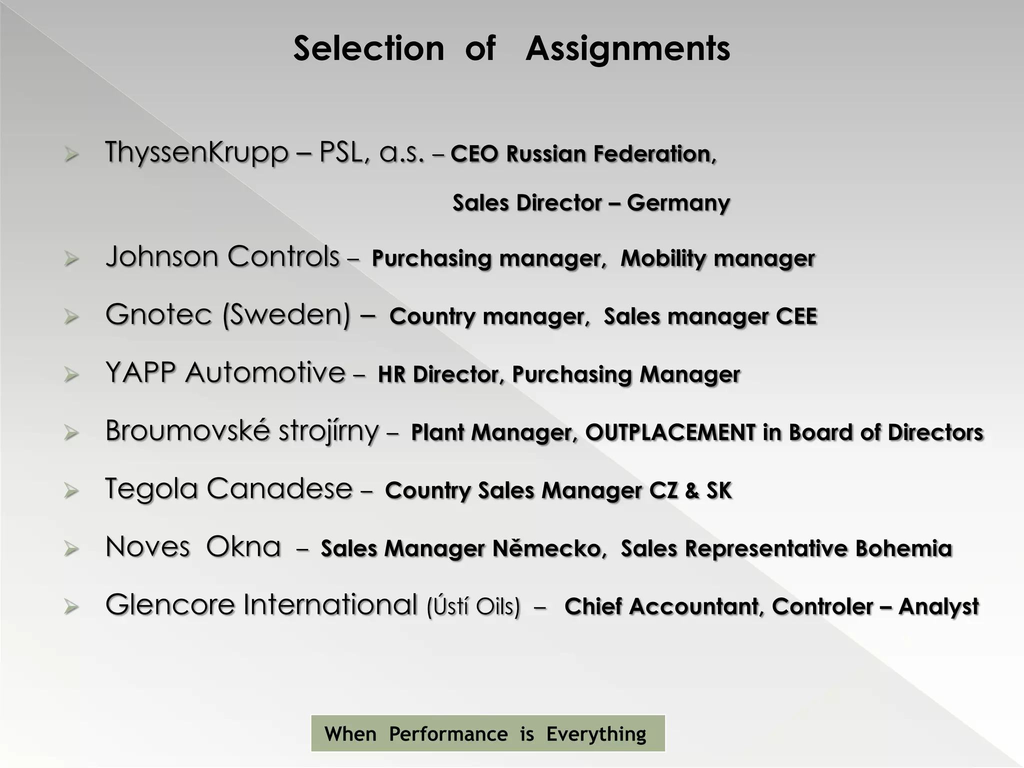 Selection of Assignments

   ThyssenKrupp – PSL, a.s. – CEO Russian Federation,
                                Sales Director – Germany

   Johnson Controls –   Purchasing manager, Mobility manager

   Gnotec (Sweden) –      Country manager, Sales manager CEE

   YAPP Automotive –     HR Director, Purchasing Manager

   Broumovské strojírny –   Plant Manager, OUTPLACEMENT in Board of Directors

   Tegola Canadese –     Country Sales Manager CZ & SK

   Noves Okna     – Sales Manager Německo, Sales Representative Bohemia

   Glencore International (Ústí Oils)   – Chief Accountant, Controler – Analyst




                     When Performance is Everything
 