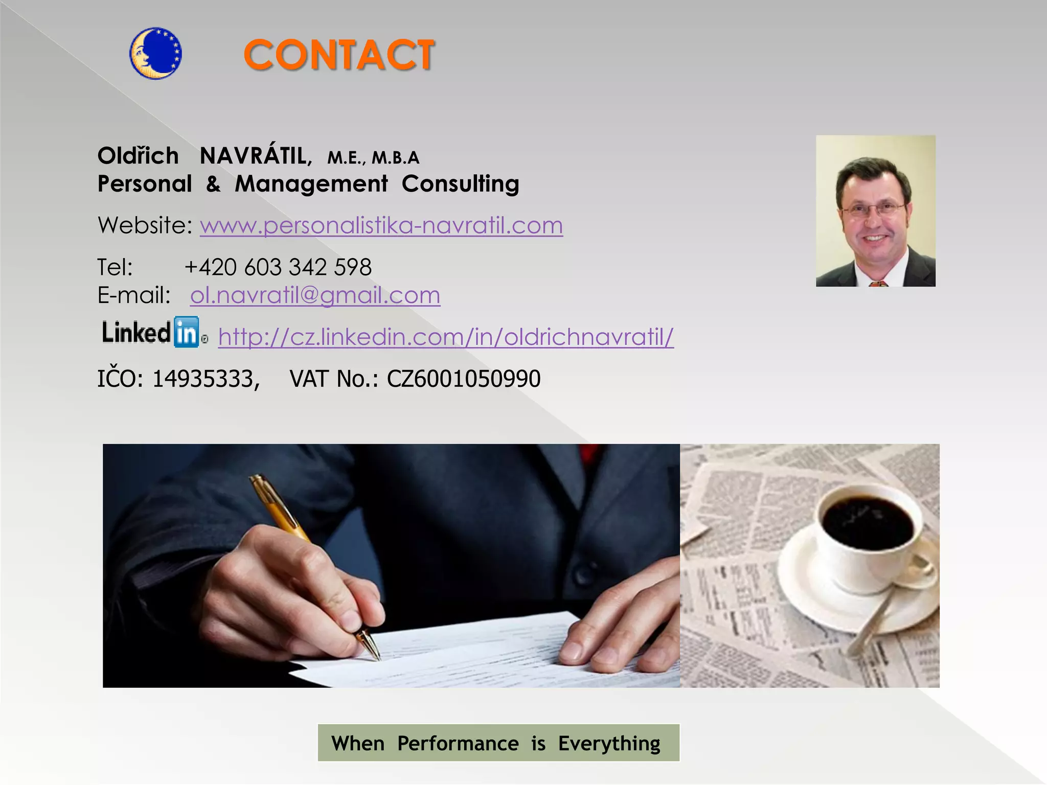 CONTACT

Oldřich NAVRÁTIL, M.E., M.B.A
Personal & Management Consulting
Website: www.personalistika-navratil.com
Tel:    +420 603 342 598
E-mail: ol.navratil@gmail.com
          http://cz.linkedin.com/in/oldrichnavratil/
IČO: 14935333,   VAT No.: CZ6001050990




                    When Performance is Everything
 