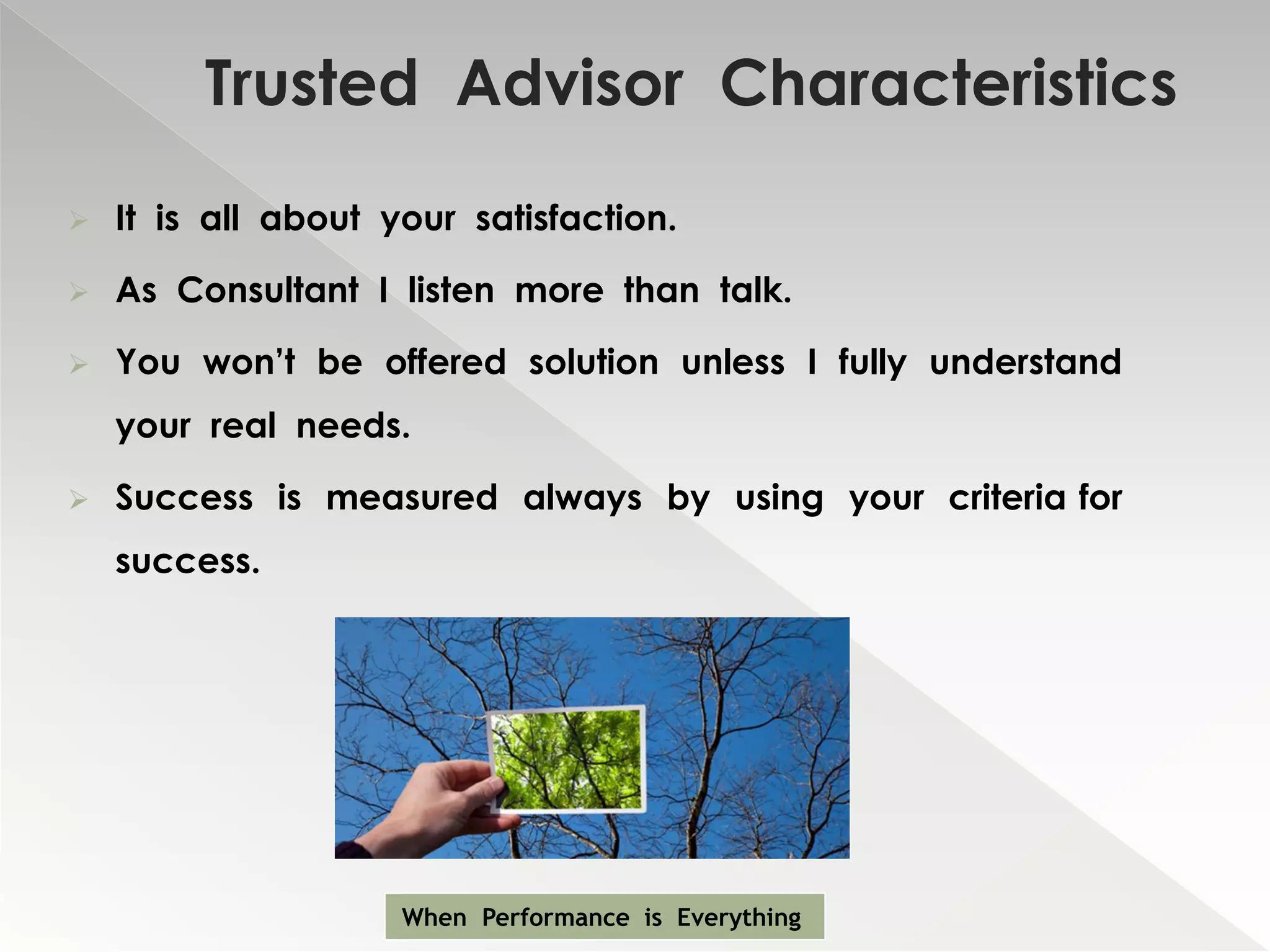 Trusted Advisor Characteristics
   It is all about your satisfaction.

   As Consultant I listen more than talk.

   You won’t be offered solution unless I fully understand
    your real needs.

   Success is measured always by using your criteria for
    success.




                     When Performance is Everything
 