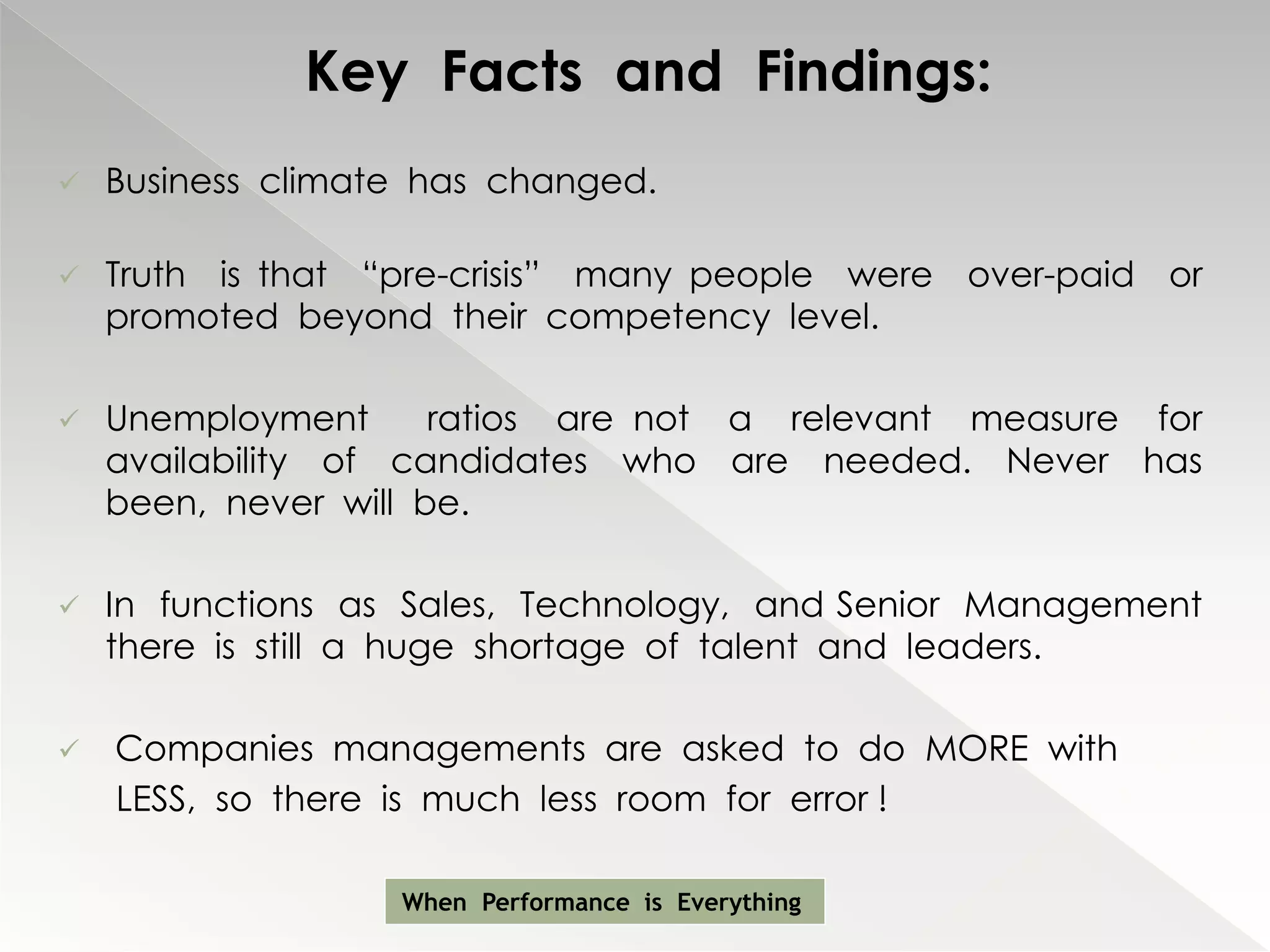 Key Facts and Findings:
   Business climate has changed.

   Truth is that “pre-crisis” many people were over-paid or
    promoted beyond their competency level.

   Unemployment      ratios are not a relevant measure for
    availability of candidates who are needed. Never has
    been, never will be.

   In functions as Sales, Technology, and Senior Management
    there is still a huge shortage of talent and leaders.

   Companies managements are asked to do MORE with
    LESS, so there is much less room for error !

                   When Performance is Everything
 