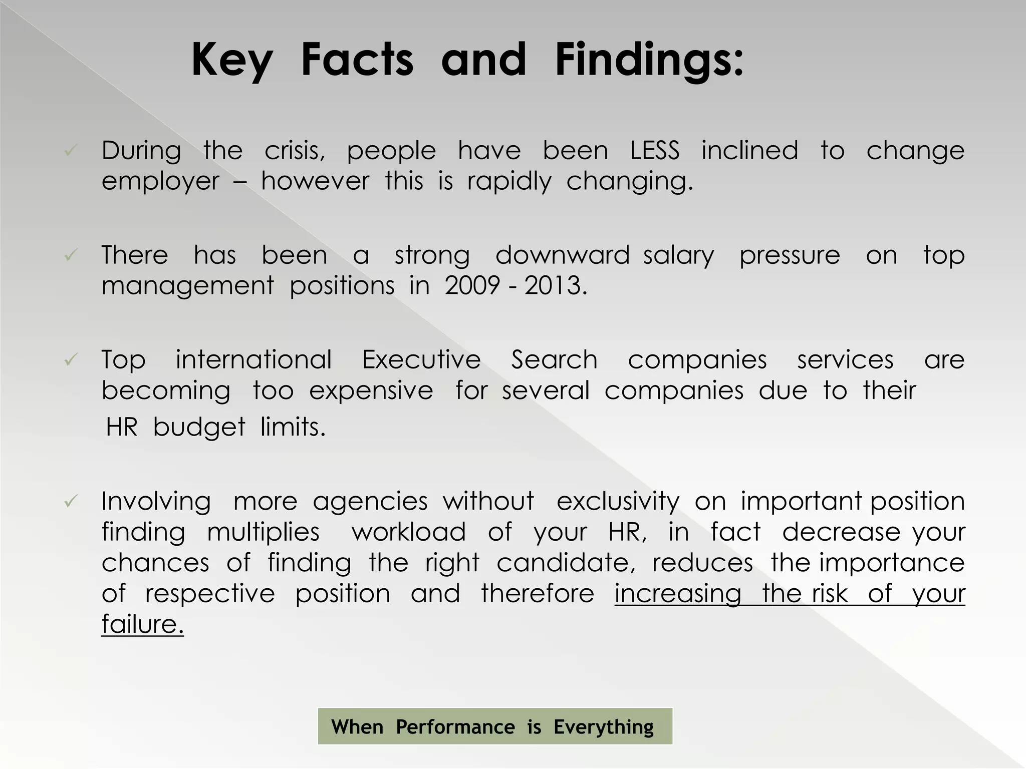Key Facts and Findings:
   During the crisis, people have been LESS inclined to change
    employer – however this is rapidly changing.

   There has been a strong downward salary pressure on top
    management positions in 2009 - 2013.

   Top international Executive Search companies services are
    becoming too expensive for several companies due to their
    HR budget limits.

   Involving more agencies without exclusivity on important position
    finding multiplies workload of your HR, in fact decrease your
    chances of finding the right candidate, reduces the importance
    of respective position and therefore increasing the risk of your
    failure.


                     When Performance is Everything
 
