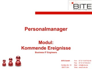 Personalmanager

     Modul:
Kommende Ereignisse
     Business IT Engineers


                             BITE GmbH          Fon:    07 31 15 97 92 49
                                                Fax:    07 31 37 49 22 2
                             Schiller-Str. 18   Mail:   info@b-ite.de
                             89077 Ulm          Web:    www.b-ite.de
 