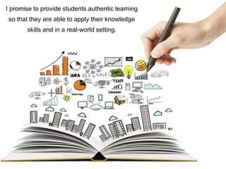 I promise to provide students authentic learning
so that they are able to apply their knowledge
skills and in a real-world setting.
 