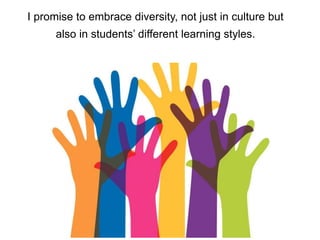 I promise to embrace diversity, not just in culture but
also in students’ different learning styles.
 