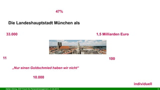 Stefan Döring, SAP-Forum für Personalmanagement, 21.04.2015 6
Die Landeshauptstadt München als
33.000 Beschäftigte Personalhaushalt: 1,5 Milliarden Euro
11 „SGE“ = 11 Referate
mit bis zu ca. 12.000 Beschäftigten
„Nur einen Goldschmied haben wir nicht“ - Ingenieure, IT, Ärzte, Erziehungs-, Verwaltungs-,
Lehrberufe, Gärtner, Architekten, Controller, Feuerwehr ...
2013: ca. 10.000 Bewerbungen in ca. 1.000 Stellenbesetzungsverfahren
Frauenquote bei Führungspositionen: 47%
Teilzeitmodelle: individuell
ca. 100 Unternehmensbeteiligungen
 
