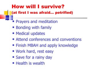 How will I survive? (at first I was afraid… petrified) Prayers and meditation Bonding with family Medical updates Attend conferences and conventions Finish MBAH and apply knowledge Work hard, rest easy Save for a rainy day Health is wealth 