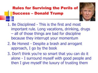 Rules for Surviving the Perils of Success – Donald Trump 1. Be Disciplined - This is the first and most important rule. Long vacations, drinking, drugs – all of those things are bad for discipline because they interrupt your momentum 2. Be Honest - Despite a brash and arrogant approach, I go by the book 3. Don’t think you’re so smart that you can do it alone - I surround myself with good people and then I give myself the luxury of trusting them 