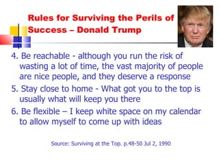 Rules for Surviving the Perils of Success – Donald Trump 4. Be reachable - although you run the risk of wasting a lot of time, the vast majority of people are nice people, and they deserve a response 5. Stay close to home - What got you to the top is usually what will keep you there 6. Be flexible – I keep white space on my calendar to allow myself to come up with ideas Source: Surviving at the Top. p.48-50 Jul 2, 1990 