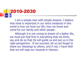 2010-2030 I am a simple man with simple dreams. I believe that what is important in our short existence in this world is how we lived our life, how we loved and cared for our family and other people. Although it is not wrong to dream of a better life, we must put God first in everything that we think, say and do so that He will guide us and put us in the right perspective.  If we succeed, let us not forget to share our blessings to others, and if not, I have faith that we will reap our rewards in Heaven. 