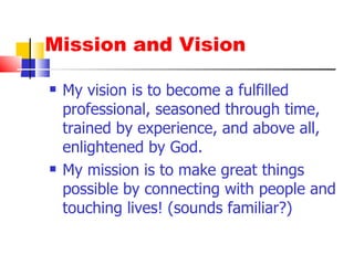 Mission and Vision My vision is to become a fulfilled professional, seasoned through time, trained by experience, and above all, enlightened by God. My mission is to make great things possible by connecting with people and touching lives! (sounds familiar?) 