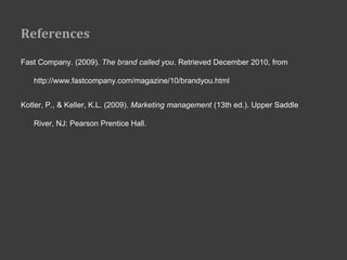 References
Fast Company. (2009). The brand called you. Retrieved December 2010, from

   http://www.fastcompany.com/magazine/10/brandyou.html


Kotler, P., & Keller, K.L. (2009). Marketing management (13th ed.). Upper Saddle

   River, NJ: Pearson Prentice Hall.
 