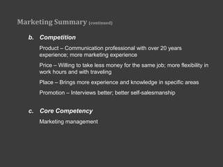 Marketing Summary (continued)

   b. Competition
      Product – Communication professional with over 20 years
      experience; more marketing experience
      Price – Willing to take less money for the same job; more flexibility in
      work hours and with traveling
      Place – Brings more experience and knowledge in specific areas
      Promotion – Interviews better; better self-salesmanship


   c. Core Competency
      Marketing management
 