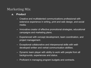 Marketing Mix
  a. Product
     – Creative and multitalented communications professional with
       extensive experience in writing, print and web design, and social
       media.

     – Innovative creator of effective promotional strategies, educational
       campaigns and marketing plans.

     – Experienced with concept development, team coordination, and
       project management.

     – Exceptional collaborative and interpersonal skills with well-
       developed written and verbal communication abilities.

     – Dynamic team player with ability to work with people from all
       backgrounds, experiences and status.

     – Proficient in managing program budgets and contracts.
 