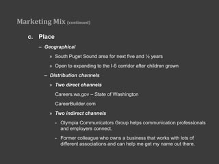 Marketing Mix (continued)

   c. Place
       – Geographical
           » South Puget Sound area for next five and ½ years
           » Open to expanding to the I-5 corridor after children grown
         – Distribution channels
           » Two direct channels
              Careers.wa.gov – State of Washington
              CareerBuilder.com
           » Two indirect channels
              - Olympia Communicators Group helps communication professionals
                and employers connect.
              - Former colleague who owns a business that works with lots of
                different associations and can help me get my name out there.
 