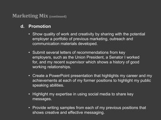 Marketing Mix (continued)
   d. Promotion
       • Show quality of work and creativity by sharing with the potential
         employer a portfolio of previous marketing, outreach and
         communication materials developed.

       • Submit several letters of recommendations from key
         employers, such as the Union President, a Senator I worked
         for, and my recent supervisor which shows a history of good
         working relationships.

       • Create a PowerPoint presentation that highlights my career and my
         achievements at each of my former positions to highlight my public
         speaking abilities.

       • Highlight my expertise in using social media to share key
         messages.

       • Provide writing samples from each of my previous positions that
         shows creative and effective messaging.
 