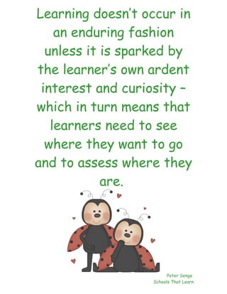 Learning doesn’t occur in
    an enduring fashion
  unless it is sparked by
the learner’s own ardent
 interest and curiosity –
which in turn means that
   learners need to see
  where they want to go
and to assess where they
            are.




                        Peter Senge
                  Schools That Learn
 
