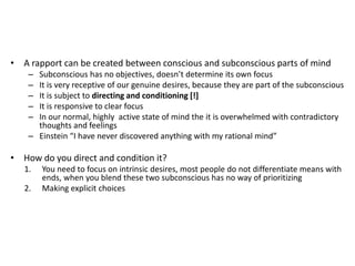 • A rapport can be created between conscious and subconscious parts of mind
– Subconscious has no objectives, doesn’t determine its own focus
– It is very receptive of our genuine desires, because they are part of the subconscious
– It is subject to directing and conditioning [!]
– It is responsive to clear focus
– In our normal, highly active state of mind the it is overwhelmed with contradictory
thoughts and feelings
– Einstein “I have never discovered anything with my rational mind”
• How do you direct and condition it?
1. You need to focus on intrinsic desires, most people do not differentiate means with
ends, when you blend these two subconscious has no way of prioritizing
2. Making explicit choices
 