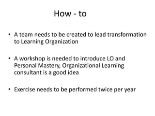 • A team needs to be created to lead transformation
to Learning Organization
• A workshop is needed to introduce LO and
Personal Mastery, Organizational Learning
consultant is a good idea
• Exercise needs to be performed twice per year
How - to
 
