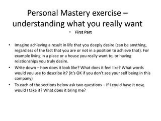 • First Part
• Imagine achieving a result in life that you deeply desire (can be anything,
regardless of the fact that you are or not in a position to achieve that). For
example living in a place or a house you really want to, or having
relationships you truly desire.
• Write down – how does it look like? What does it feel like? What words
would you use to describe it? (it’s OK if you don’t see your self being in this
company)
• To each of the sections below ask two questions – If I could have it now,
would I take it? What does it bring me?
Personal Mastery exercise –
understanding what you really want
 