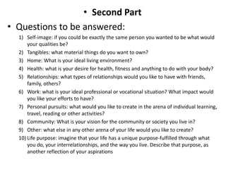 • Second Part
• Questions to be answered:
1) Self-image: if you could be exactly the same person you wanted to be what would
your qualities be?
2) Tangibles: what material things do you want to own?
3) Home: What is your ideal living environment?
4) Health: what is your desire for health, fitness and anything to do with your body?
5) Relationships: what types of relationships would you like to have with friends,
family, others?
6) Work: what is your ideal professional or vocational situation? What impact would
you like your efforts to have?
7) Personal pursuits: what would you like to create in the arena of individual learning,
travel, reading or other activities?
8) Community: What is your vision for the community or society you live in?
9) Other: what else in any other arena of your life would you like to create?
10) Life purpose: imagine that your life has a unique purpose-fulfilled through what
you do, your interrelationships, and the way you live. Describe that purpose, as
another reflection of your aspirations
 