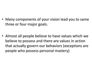 • Many components of your vision lead you to same
three or four major goals.
• Almost all people believe to have values which we
believe to possess and there are values in action
that actually govern our behaviors (exceptions are
people who possess personal mastery)
 