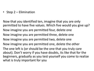 • Step 2 – Elimination
Now that you identified ten, imagine that you are only
permitted to have five values. Which five would you give up?
Now imagine you are permitted four, delete one
Now imagine you are permitted three, delete one
Now imagine you are permitted two, delete one
Now imagine you are permitted one, delete the other
The one left is (or should be the one that you truly care
about). Don’t worry if you have doubts, its like that for the
beginners, gradually as you test yourself you come to realize
what is truly important for you
 