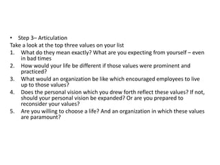 • Step 3– Articulation
Take a look at the top three values on your list
1. What do they mean exactly? What are you expecting from yourself – even
in bad times
2. How would your life be different if those values were prominent and
practiced?
3. What would an organization be like which encouraged employees to live
up to those values?
4. Does the personal vision which you drew forth reflect these values? If not,
should your personal vision be expanded? Or are you prepared to
reconsider your values?
5. Are you willing to choose a life? And an organization in which these values
are paramount?
 