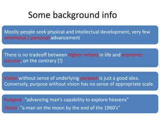 Mostly people seek physical and intellectual development, very few
emotional / personal advancement
There is no tradeoff between higher virtues in life and economic
success, on the contrary [!]
Vision without sense of underlying purpose is just a good idea.
Conversely, purpose without vision has no sense of appropriate scale.
Purpose: “advancing man’s capability to explore heavens”
Vision: “a man on the moon by the end of the 1960’s”
Some background info
 