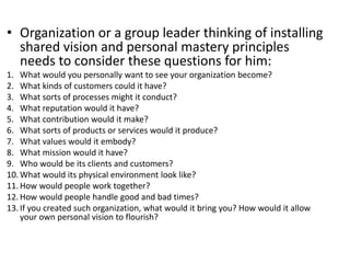 • Organization or a group leader thinking of installing
shared vision and personal mastery principles
needs to consider these questions for him:
1. What would you personally want to see your organization become?
2. What kinds of customers could it have?
3. What sorts of processes might it conduct?
4. What reputation would it have?
5. What contribution would it make?
6. What sorts of products or services would it produce?
7. What values would it embody?
8. What mission would it have?
9. Who would be its clients and customers?
10. What would its physical environment look like?
11. How would people work together?
12. How would people handle good and bad times?
13. If you created such organization, what would it bring you? How would it allow
your own personal vision to flourish?
 
