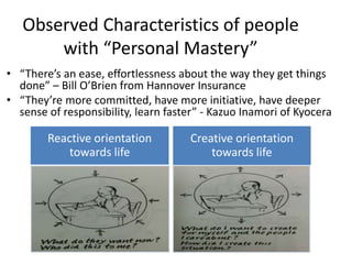 • “There’s an ease, effortlessness about the way they get things
done” – Bill O’Brien from Hannover Insurance
• “They’re more committed, have more initiative, have deeper
sense of responsibility, learn faster” - Kazuo Inamori of Kyocera
Observed Characteristics of people
with “Personal Mastery”
Reactive orientation
towards life
Creative orientation
towards life
 
