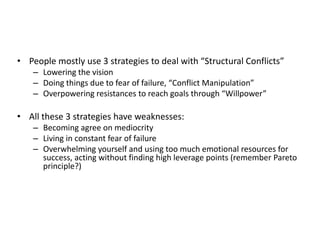 • People mostly use 3 strategies to deal with “Structural Conflicts”
– Lowering the vision
– Doing things due to fear of failure, “Conflict Manipulation”
– Overpowering resistances to reach goals through “Willpower”
• All these 3 strategies have weaknesses:
– Becoming agree on mediocrity
– Living in constant fear of failure
– Overwhelming yourself and using too much emotional resources for
success, acting without finding high leverage points (remember Pareto
principle?)
 