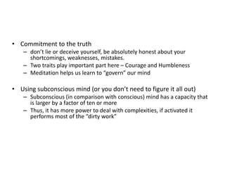 • Commitment to the truth
– don’t lie or deceive yourself, be absolutely honest about your
shortcomings, weaknesses, mistakes.
– Two traits play important part here – Courage and Humbleness
– Meditation helps us learn to “govern” our mind
• Using subconscious mind (or you don’t need to figure it all out)
– Subconscious (in comparison with conscious) mind has a capacity that
is larger by a factor of ten or more
– Thus, it has more power to deal with complexities, if activated it
performs most of the “dirty work”
 