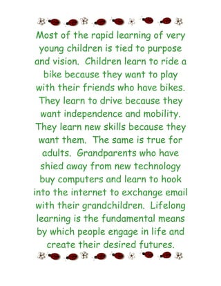 Most of the rapid learning of very
  young children is tied to purpose
 and vision. Children learn to ride a
   bike because they want to play
 with their friends who have bikes.
  They learn to drive because they
  want independence and mobility.
 They learn new skills because they
  want them. The same is true for
   adults. Grandparents who have
  shied away from new technology
  buy computers and learn to hook
into the internet to exchange email
 with their grandchildren. Lifelong
 learning is the fundamental means
 by which people engage in life and
    create their desired futures.
 