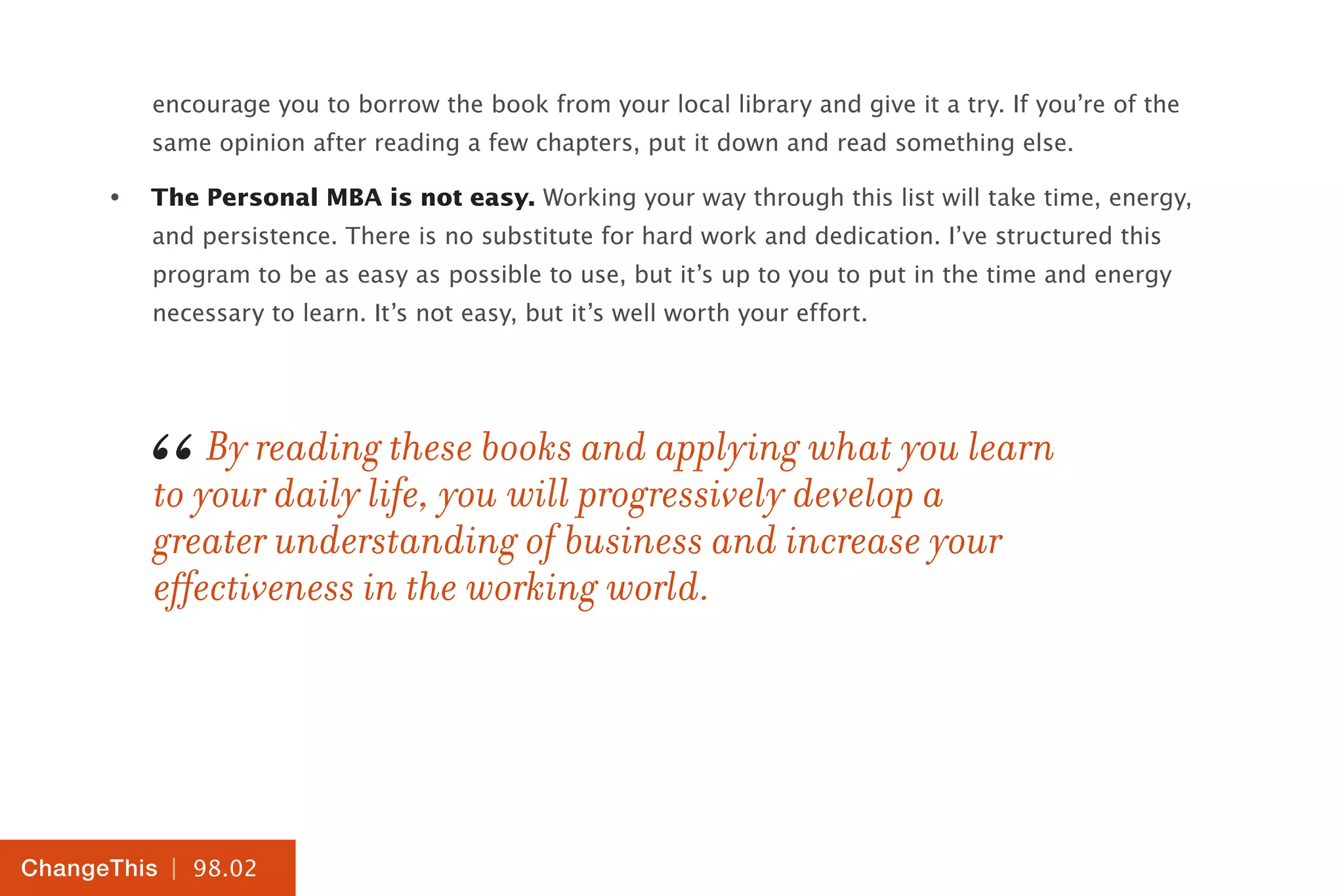 | 98.02
ChangeThis
encourage you to borrow the book from your local library and give it a try. If you’re of the
same opinion after reading a few chapters, put it down and read something else.
•	 The Personal MBA is not easy. Working your way through this list will take time, energy,
and persistence. There is no substitute for hard work and dedication. I’ve structured this
program to be as easy as possible to use, but it’s up to you to put in the time and energy
necessary to learn. It’s not easy, but it’s well worth your effort.
By reading these books and applying what you learn
to your daily life, you will progressively develop a
greater understanding of business and increase your
effectiveness in the working world.
“
 