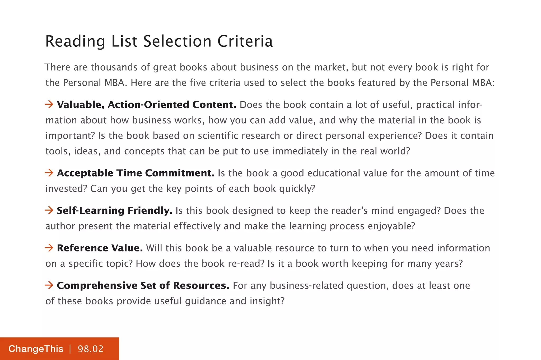 | 98.02
ChangeThis
Reading List Selection Criteria
There are thousands of great books about business on the market, but not every book is right for
the Personal MBA. Here are the five criteria used to select the books featured by the Personal MBA:
 Valuable, Action-Oriented Content. Does the book contain a lot of useful, practical infor-
mation about how business works, how you can add value, and why the material in the book is
important? Is the book based on scientific research or direct personal experience? Does it contain
tools, ideas, and concepts that can be put to use immediately in the real world?
 Acceptable Time Commitment. Is the book a good educational value for the amount of time
invested? Can you get the key points of each book quickly?
 Self-Learning Friendly. Is this book designed to keep the reader’s mind engaged? Does the
author present the material effectively and make the learning process enjoyable?
 Reference Value. Will this book be a valuable resource to turn to when you need information
on a specific topic? How does the book re-read? Is it a book worth keeping for many years?
 Comprehensive Set of Resources. For any business-related question, does at least one
of these books provide useful guidance and insight?
 
