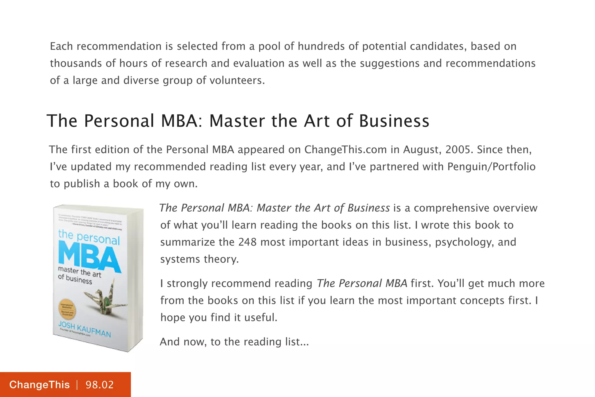 | 98.02
ChangeThis
Each recommendation is selected from a pool of hundreds of potential candidates, based on
thousands of hours of research and evaluation as well as the suggestions and recommendations
of a large and diverse group of volunteers.
The Personal MBA: Master the Art of Business
The first edition of the Personal MBA appeared on ChangeThis.com in August, 2005. Since then,
I’ve updated my recommended reading list every year, and I’ve partnered with Penguin/Portfolio
to publish a book of my own.
The Personal MBA: Master the Art of Business is a comprehensive overview
of what you’ll learn reading the books on this list. I wrote this book to
summarize the 248 most important ideas in business, psychology, and
systems theory.
I strongly recommend reading The Personal MBA first. You’ll get much more
from the books on this list if you learn the most important concepts first. I
hope you find it useful.
And now, to the reading list...
 