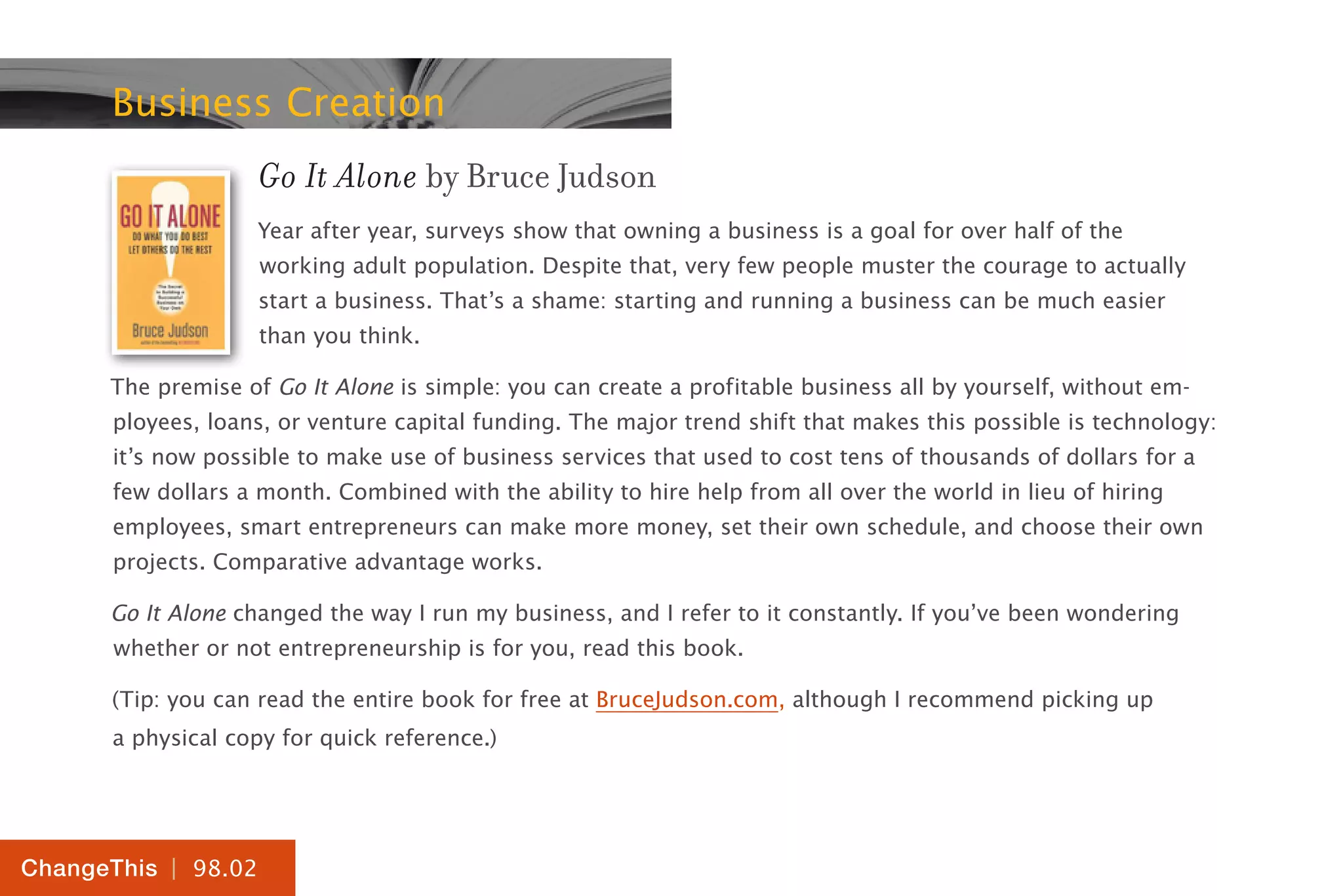 | 98.02
ChangeThis
Business Creation
Go It Alone by Bruce Judson
Year after year, surveys show that owning a business is a goal for over half of the
working adult population. Despite that, very few people muster the courage to actually
start a business. That’s a shame: starting and running a business can be much easier
than you think.
The premise of Go It Alone is simple: you can create a profitable business all by yourself, without em-
ployees, loans, or venture capital funding. The major trend shift that makes this possible is technology:
it’s now possible to make use of business services that used to cost tens of thousands of dollars for a
few dollars a month. Combined with the ability to hire help from all over the world in lieu of hiring
employees, smart entrepreneurs can make more money, set their own schedule, and choose their own
projects. Comparative advantage works.
Go It Alone changed the way I run my business, and I refer to it constantly. If you’ve been wondering
whether or not entrepreneurship is for you, read this book.
(Tip: you can read the entire book for free at BruceJudson.com, although I recommend picking up
a physical copy for quick reference.)
 