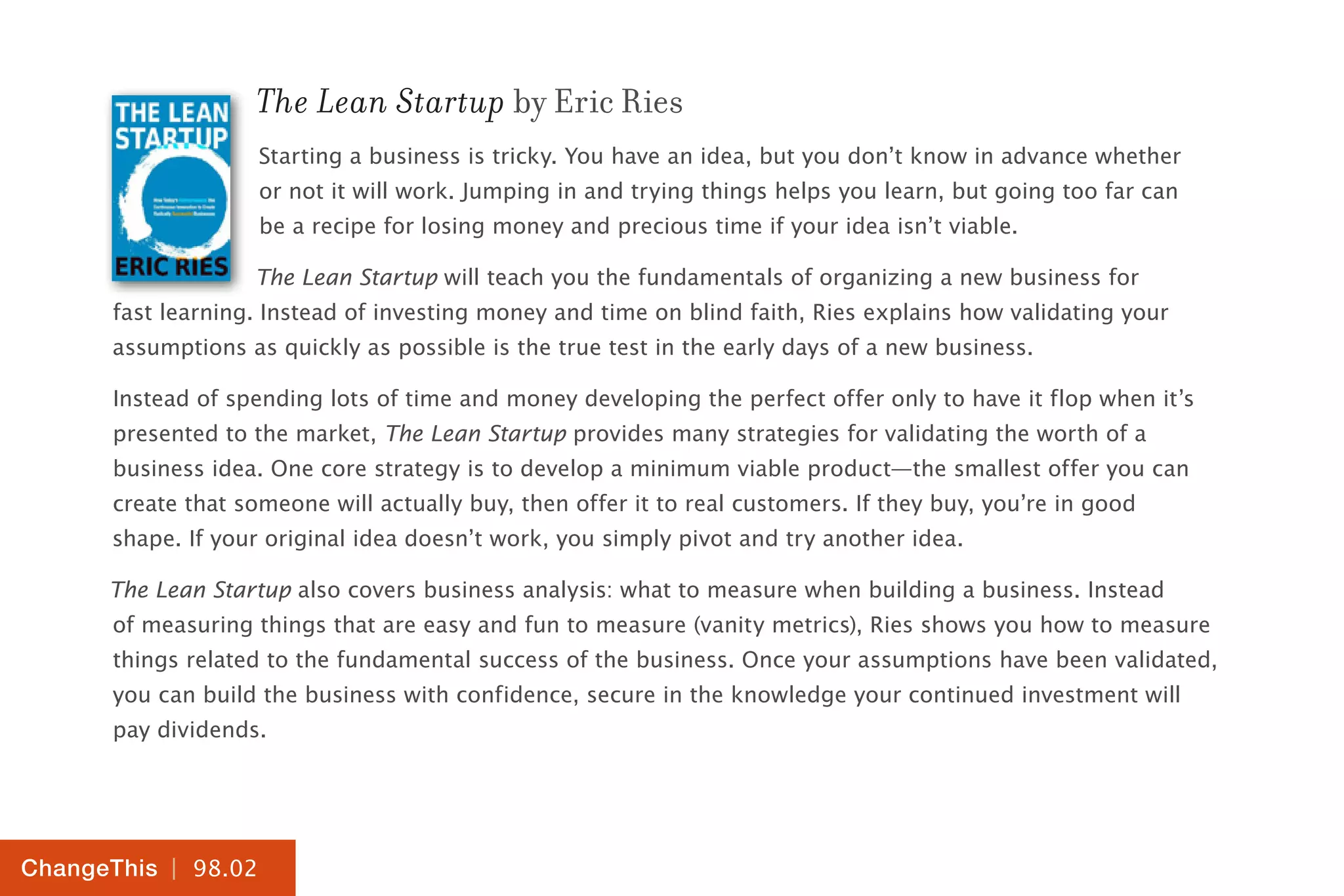 | 98.02
ChangeThis
The Lean Startup by Eric Ries
Starting a business is tricky. You have an idea, but you don’t know in advance whether
or not it will work. Jumping in and trying things helps you learn, but going too far can
be a recipe for losing money and precious time if your idea isn’t viable.
The Lean Startup will teach you the fundamentals of organizing a new business for
fast learning. Instead of investing money and time on blind faith, Ries explains how validating your
assumptions as quickly as possible is the true test in the early days of a new business.
Instead of spending lots of time and money developing the perfect offer only to have it flop when it’s
presented to the market, The Lean Startup provides many strategies for validating the worth of a
business idea. One core strategy is to develop a minimum viable product—the smallest offer you can
create that someone will actually buy, then offer it to real customers. If they buy, you’re in good
shape. If your original idea doesn’t work, you simply pivot and try another idea.
The Lean Startup also covers business analysis: what to measure when building a business. Instead
of measuring things that are easy and fun to measure (vanity metrics), Ries shows you how to measure
things related to the fundamental success of the business. Once your assumptions have been validated,
you can build the business with confidence, secure in the knowledge your continued investment will
pay dividends.
 